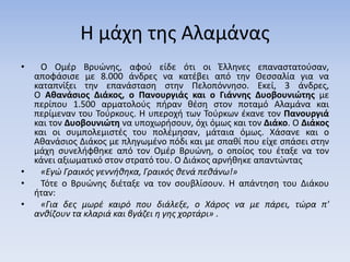 Η μάχη της Αλαμάνας
• Ο Ομέρ Βρυώνης, αφού είδε ότι οι Έλληνες επαναστατούσαν,
αποφάσισε με 8.000 άνδρες να κατέβει από την Θεσσαλία για να
καταπνίξει την επανάσταση στην Πελοπόννησο. Εκεί, 3 άνδρες,
Ο Αθανάσιος Διάκος, ο Πανουργιάς και ο Γιάννης Δυοβουνιώτης με
περίπου 1.500 αρματολούς πήραν θέση στον ποταμό Αλαμάνα και
περίμεναν του Τούρκους. Η υπεροχή των Τούρκων έκανε τον Πανουργιά
και τον Δυοβουνιώτη να υποχωρήσουν, όχι όμως και τον Διάκο. Ο Διάκος
και οι συμπολεμιστές του πολέμησαν, μάταια όμως. Χάσανε και ο
Αθανάσιος Διάκος με πληγωμένο πόδι και με σπαθί που είχε σπάσει στην
μάχη συνελήφθηκε από τον Ομέρ Βρυώνη, ο οποίος του έταξε να τον
κάνει αξιωματικό στον στρατό του. Ο Διάκος αρνήθηκε απαντώντας
• «Εγώ Γραικός γεννήθηκα, Γραικός θενά πεθάνω!»
• Τότε ο Βρυώνης διέταξε να τον σουβλίσουν. Η απάντηση του Διάκου
ήταν:
• «Για δες μωρέ καιρό που διάλεξε, ο Χάρος να με πάρει, τώρα π'
ανθίζουν τα κλαριά και βγάζει η γης χορτάρι» .
 