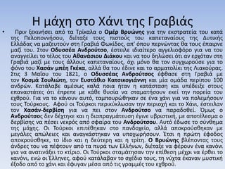 Η μάχη στο Χάνι της Γραβιάς
• Πριν ξεκινήσει από τα Τρίκαλα ο Ομέρ Βρυώνης για την εκστρατεία του κατά
της Πελοποννήσου, διέταξε τους πιστούς του καπεταναίους της Δυτικής
Ελλάδας να μαζευτούν στη Γραβιά Φωκίδος, απ' όπου περνώντας θα τους έπαιρνε
μαζί του. Στον Οδυσσέα Ανδρούτσο, έστειλε ιδιαίτερο αγγελιοφόρο για να του
αναγγείλει το τέλος του Αθανάσιου Διάκου και να του δηλώσει ότι αν ερχόταν στη
Γραβιά μαζί με τους άλλους καπεταναίους, όχι μόνο θα τον συγχωρούσε για το
φόνο του Χασάν μπέη Γκέκα, αλλά θα του έδινε και το αρματολίκι της Λιακούρας.
Στις 3 Μαΐου του 1821, ο Οδυσσέας Ανδρούτσος έφθασε στη Γραβιά με
τον Κοσμά Σουλιώτη, τον Ευστάθιο Κατσικογιάννη και μία ομάδα περίπου 100
ανδρών. Κατάλαβε αμέσως καλά ποια ήταν η κατάσταση και υπέδειξε στους
επαναστάτες ότι έπρεπε με κάθε θυσία να σταματήσουν εκεί την πορεία του
εχθρού. Για να το κάνουν αυτό, ταμπουρώθηκαν σε ένα χάνι για να πολεμήσουν
τους Τούρκους. Αφού οι Τούρκοι περικύκλωσαν την περιοχή και το Χάνι, έστειλαν
τον Χασάν-δερβίση για να πει στον Ανδρούτσο να παραδοθεί. Όμως ο
Ανδρούτσος δεν δέχτηκε και η διαπραγμάτευση έγινε υβριστική, με αποτέλεσμα ο
δερβίσης να πέσει νεκρός από σφαίρα του Ανδρούτσου. Αυτό έδωσε το σύνθημα
της μάχης. Οι Τούρκοι επιτέθηκαν στο πανδοχείο, αλλά αποκρούσθηκαν με
μεγάλες απώλειες και αναγκάστηκαν να υποχωρήσουν. Έτσι η πρώτη έφοδος
αποκρούσθηκε, το ίδιο και η δεύτερη και η τρίτη. Ο Βρυώνης βλέποντας τους
άνδρες του να πέφτουν από τα πυρά των Ελλήνων, διέταξε να φέρουν ένα κανόνι
για να ανατινάξει το κτίριο. Οι Τούρκοι σταμάτησαν την επίθεση μέχρι να έρθει το
κανόνι, ενώ οι Έλληνες, αφού κατάλαβαν το σχέδιο τους, τη νύχτα έκαναν μυστική
έξοδο από το χάνι και έφυγαν μέσα από τις γραμμές του εχθρού.
 