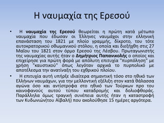 Η ναυμαχία της Ερεσού
• Η ναυμαχία της Ερεσού θεωρείται η πρώτη κατά μέτωπο
ναυμαχία που έδωσαν οι Έλληνες ναυμάχοι στην ελληνική
επανάσταση του 1821 με πλοίο γραμμής, δίκροτο, του τότε
αυτοκρατορικού οθωμανικού στόλου, η οποία και διεξήχθη στις 27
Μαΐου του 1821 στον όρμο Ερεσού της Λέσβου. Πρωταγωνιστής
της ναυμαχίας αυτής ήταν ο Δημήτριος Παπανικολής ο οποίος και
επιχείρησε για πρώτη φορά με απόλυτη επιτυχία "πυρπόληση" με
χρήση "καυστικού" όπως λεγόταν αρχικά το πυρπολικό με
αποτέλεσμα την ανατίναξη του εχθρικού πλοίου.
• Η επιτυχία αυτή υπήρξε ιδιαίτερα σημαντική τόσο στο ηθικό των
Ελλήνων ναυμάχων, για την μελλοντική εξέλιξη στον κατά θάλασσα
αγώνα όσο και αντίστροφα στο ηθικό των Τούρκων προ του
καινοφανούς αυτού τύπου καταδρομής και δολιοφθοράς.
Παράλληλα όμως τραγική συνέπεια αυτής ήταν η καταστροφή
των Κυδωνιών(του Αϊβαλή) που ακολούθησε 15 ημέρες αργότερα.
 