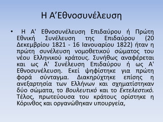 Η Α’Εθνοσυνέλευση
• Η Α' Εθνοσυνέλευση Επιδαύρου ή Πρώτη
Εθνική Συνέλευση της Επιδαύρου (20
Δεκεμβρίου 1821 - 16 Ιανουαρίου 1822) ήταν η
πρώτη συνέλευση νομοθετικού σώματος του
νέου Ελληνικού κράτους. Συνήθως αναφέρεται
και ως Α' Συνέλευση Επιδαύρου ή ως Α'
Εθνοσυνέλευση. Εκεί ψηφίστηκε για πρώτη
φορά σύνταγμα. Διακηρύχτηκε επίσης η
ανεξαρτησία των Ελλήνων και σχηματίστηκαν
δύο σώματα, το Βουλευτικό και το Εκτελεστικό.
Τέλος, πρωτεύουσα του κράτους ορίστηκε η
Κόρινθος και οργανώθηκαν υπουργεία,
 