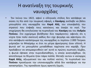 Η ανατίναξη της τουρκικής
ναυαρχίδας
• Τον Ιούνιο του 1822, αφού ο ελληνικός στόλος δεν κατάφερε να
σώσει τη Χίο από την τουρκική σφαγή, ο Κανάρης ανέλαβε να βάλει
μπουρλότο στη ναυαρχίδα του Καρά Αλή, του επικεφαλής του
στρατού που έσφαξε τους κατοίκους και έκαψε το νησί. Την
επιχείρηση θα εκτελούσαν τα πυρπολικά του Κανάρη και του Ανδρέα
Πιπίνου. Στο εγχείρημα βοήθησαν δύο παράγοντες: αφενός ότι η
νύχτα ήταν πολύ σκοτεινή καθώς δεν είχε φεγγάρι και αφετέρου ότι
στο κατάφωτο κατάστρωμα της ναυαρχίδας οι περίπου 2.000 Τούρκοι
γιόρταζαν το Μπαϊράμι κι έτσι τα μέτρα φρούρησης ήταν ελλιπή. Η
φωτιά απ' το μπουρλότο μεταδόθηκε ταχύτατα στο καράβι. Πριν
προλάβουν να απομακρυνθούν απ' αυτό οι πρώτες σωστικές λέμβοι,
η φωτιά έφτασε στην πυριτιδαποθήκη, η οποία ανατινάχθηκε. Ως
αποτέλεσμα τα θύματα ήταν πάρα πολλά. Μεταξύ αυτών ο ναύαρχος
Καρά Αλής, αξιωματικοί του και πολλοί ναύτες. Το πυρπολικό του
Πιπίνου προσέγγισε την υποναυαρχίδα αλλά δεν κατάφερε να την
καταστρέψει. Της προκάλεσε όμως αρκετές ζημιές.
 