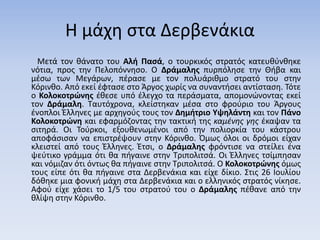 Η μάχη στα Δερβενάκια
Μετά τον θάνατο του Αλή Πασά, ο τουρκικός στρατός κατευθύνθηκε
νότια, προς την Πελοπόννησο. Ο Δράμαλης πυρπόλησε την Θήβα και
μέσω των Μεγάρων, πέρασε με τον πολυάριθμο στρατό του στην
Κόρινθο. Από εκεί έφτασε στο Άργος χωρίς να συναντήσει αντίσταση. Τότε
ο Κολοκοτρώνης έθεσε υπό έλεγχο τα περάσματα, απομονώνοντας εκεί
τον Δράμαλη. Ταυτόχρονα, κλείστηκαν μέσα στο φρούριο του Άργους
ένοπλοι Έλληνες με αρχηγούς τους τον Δημήτριο Υψηλάντη και τον Πάνο
Κολοκοτρώνη και εφαρμόζοντας την τακτική της καμένης γης έκαψαν τα
σιτηρά. Οι Τούρκοι, εξουθενωμένοι από την πολιορκία του κάστρου
αποφάσισαν να επιστρέψουν στην Κόρινθο. Όμως όλοι οι δρόμοι είχαν
κλειστεί από τους Έλληνες. Έτσι, ο Δράμαλης φρόντισε να στείλει ένα
ψεύτικο γράμμα ότι θα πήγαινε στην Τριπολιτσά. Οι Έλληνες τσίμπησαν
και νόμιζαν ότι όντως θα πήγαινε στην Τριπολιτσά. Ο Κολοκοτρώνης όμως
τους είπε ότι θα πήγαινε στα Δερβενάκια και είχε δίκιο. Στις 26 Ιουλίου
δόθηκε μια φονική μάχη στα Δερβενάκια και ο ελληνικός στρατός νίκησε.
Αφού είχε χάσει το 1/5 του στρατού του ο Δράμαλης πέθανε από την
θλίψη στην Κόρινθο.
 