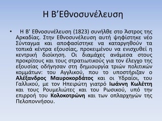 Η Β’Εθνοσυνέλευση
• Η Β' Εθνοσυνέλευση (1823) συνήλθε στο Άστρος της
Αρκαδίας. Στην Εθνοσυνέλευση αυτή ψηφίστηκε νέο
Σύνταγμα και αποφασίστηκε να καταργηθούν τα
τοπικά κέντρα εξουσίας, προκειμένου να ενισχυθεί η
κεντρική διοίκηση. Οι διαμάχες ανάμεσα στους
προκρίτους και τους στρατιωτικούς για τον έλεγχο της
εξουσίας οδήγησαν στη δημιουργία τριών πολιτικών
κομμάτων: του Αγγλικού, που το υποστήριζαν ο
Αλέξανδρος Μαυροκορδάτος και οι Υδραίοι, του
Γαλλικού, με τον Ηπειρώτη γιατρό Ιωάννη Κωλέττη
και τους Ρουμελιώτες και του Ρωσικού, υπό την
επιρροή του Κολοκοτρώνη και των οπλαρχηγών της
Πελοποννήσου.
 