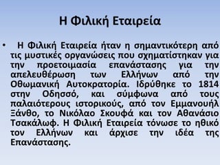 Η Φιλική Εταιρεία
• Η Φιλική Εταιρεία ήταν η σημαντικότερη από
τις μυστικές οργανώσεις που σχηματίστηκαν για
την προετοιμασία επανάστασης για την
απελευθέρωση των Ελλήνων από την
Οθωμανική Αυτοκρατορία. Ιδρύθηκε το 1814
στην Οδησσό, και σύμφωνα από τους
παλαιότερους ιστορικούς, από τον Εμμανουήλ
Ξάνθο, το Νικόλαο Σκουφά και τον Αθανάσιο
Τσακάλωφ. Η Φιλική Εταιρεία τόνωσε το ηθικό
τον Ελλήνων και άρχισε την ιδέα της
Επανάστασης.
 