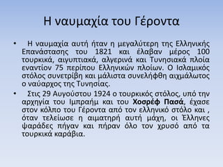 Η ναυμαχία του Γέροντα
• Η ναυμαχία αυτή ήταν η μεγαλύτερη της Ελληνικής
Επανάστασης του 1821 και έλαβαν μέρος 100
τουρκικά, αιγυπτιακά, αλγερινά και Τυνησιακά πλοία
εναντίον 75 περίπου Ελληνικών πλοίων. Ο Ισλαμικός
στόλος συνετρίβη και μάλιστα συνελήφθη αιχμάλωτος
ο ναύαρχος της Τυνησίας.
• Στις 29 Αυγούστου 1924 ο τουρκικός στόλος, υπό την
αρχηγία του Ιμπραήμ και του Χοσρέφ Πασά, έχασε
στον κόλπο του Γέροντα από τον ελληνικό στόλο και ,
όταν τελείωσε η αιματηρή αυτή μάχη, οι Έλληνες
ψαράδες πήγαν και πήραν όλο τον χρυσό από τα
τουρκικά καράβια.
 