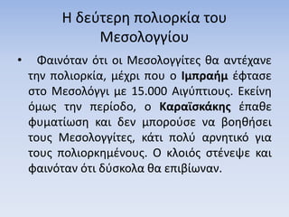 Η δεύτερη πολιορκία του
Μεσολογγίου
• Φαινόταν ότι οι Μεσολογγίτες θα αντέχανε
την πολιορκία, μέχρι που ο Ιμπραήμ έφτασε
στο Μεσολόγγι με 15.000 Αιγύπτιους. Εκείνη
όμως την περίοδο, ο Καραϊσκάκης έπαθε
φυματίωση και δεν μπορούσε να βοηθήσει
τους Μεσολογγίτες, κάτι πολύ αρνητικό για
τους πολιορκημένους. Ο κλοιός στένεψε και
φαινόταν ότι δύσκολα θα επιβίωναν.
 