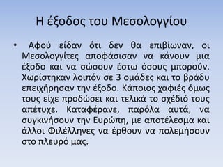 Η έξοδος του Μεσολογγίου
• Αφού είδαν ότι δεν θα επιβίωναν, οι
Μεσολογγίτες αποφάσισαν να κάνουν μια
έξοδο και να σώσουν έστω όσους μπορούν.
Χωρίστηκαν λοιπόν σε 3 ομάδες και το βράδυ
επειχήρησαν την έξοδο. Κάποιος χαφιές όμως
τους είχε προδώσει και τελικά το σχέδιό τους
απέτυχε. Καταφέρανε, παρόλα αυτά, να
συγκινήσουν την Ευρώπη, με αποτέλεσμα και
άλλοι Φιλέλληνες να έρθουν να πολεμήσουν
στο πλευρό μας.
 
