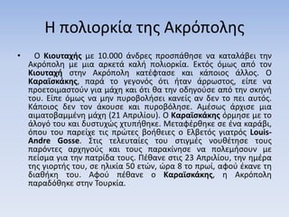 Η πολιορκία της Ακρόπολης
• Ο Κιουταχής με 10.000 άνδρες προσπάθησε να καταλάβει την
Ακρόπολη με μια αρκετά καλή πολιορκία. Εκτός όμως από τον
Κιουταχή στην Ακρόπολη κατέφτασε και κάποιος άλλος. Ο
Καραϊσκάκης, παρά το γεγονός ότι ήταν άρρωστος, είπε να
προετοιμαστούν για μάχη και ότι θα την οδηγούσε από την σκηνή
του. Είπε όμως να μην πυροβολήσει κανείς αν δεν το πει αυτός.
Κάποιος δεν τον άκουσε και πυροβόλησε. Αμέσως άρχισε μια
αιματοβαμμένη μάχη (21 Απριλίου). Ο Καραϊσκάκης όρμησε με το
άλογό του και δυστυχώς χτυπήθηκε. Μεταφέρθηκε σε ένα καράβι,
όπου του παρείχε τις πρώτες βοήθειες ο Ελβετός γιατρός Louis-
Andre Gosse. Στις τελευταίες του στιγμές νουθέτησε τους
παρόντες αρχηγούς και τους παρακίνησε να πολεμήσουν με
πείσμα για την πατρίδα τους. Πέθανε στις 23 Απριλίου, την ημέρα
της γιορτής του, σε ηλικία 50 ετών, ώρα 8 το πρωί, αφού έκανε τη
διαθήκη του. Αφού πέθανε ο Καραϊσκάκης, η Ακρόπολη
παραδόθηκε στην Τουρκία.
 