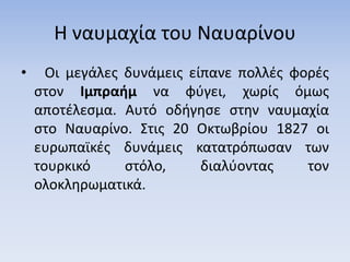 Η ναυμαχία του Ναυαρίνου
• Οι μεγάλες δυνάμεις είπανε πολλές φορές
στον Ιμπραήμ να φύγει, χωρίς όμως
αποτέλεσμα. Αυτό οδήγησε στην ναυμαχία
στο Ναυαρίνο. Στις 20 Οκτωβρίου 1827 οι
ευρωπαϊκές δυνάμεις κατατρόπωσαν των
τουρκικό στόλο, διαλύοντας τον
ολοκληρωματικά.
 