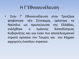 Η Γ΄Εθνοσυνέλευση
• Στην Γ’ Εθνοσυνέλευση στην Τροιζήνα
ψηφίστηκε νέο Σύνταγμα, ορίστηκε το
Ναύπλιο ως πρωτεύουσα της Ελλάδας,
εκλέχθηκε ο Ιωάννης Καποδίστριας
Κυβερνήτης και για έναν πιο αποτελεσματικό
στρατό ορίσανε τον Τσωρτς και τον Κόχραν
αρχηγούς ένοπλου στρατού.
 