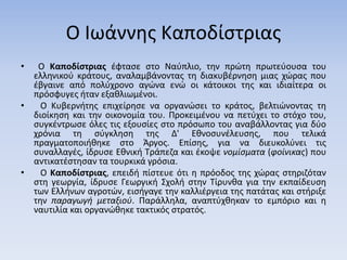 Ο Ιωάννης Καποδίστριας
• Ο Καποδίστριας έφτασε στο Ναύπλιο, την πρώτη πρωτεύουσα του
ελληνικού κράτους, αναλαμβάνοντας τη διακυβέρνηση μιας χώρας που
έβγαινε από πολύχρονο αγώνα ενώ οι κάτοικοι της και ιδιαίτερα οι
πρόσφυγες ήταν εξαθλιωμένοι.
• Ο Κυβερνήτης επιχείρησε να οργανώσει το κράτος, βελτιώνοντας τη
διοίκηση και την οικονομία του. Προκειμένου να πετύχει το στόχο του,
συγκέντρωσε όλες τις εξουσίες στο πρόσωπο του αναβάλλοντας για δύο
χρόνια τη σύγκληση της Δ' Εθνοσυνέλευσης, που τελικά
πραγματοποιήθηκε στο Άργος. Επίσης, για να διευκολύνει τις
συναλλαγές, ίδρυσε Εθνική Τράπεζα και έκοψε νομίσματα (φοίνικας) που
αντικατέστησαν τα τουρκικά γρόσια.
• Ο Καποδίστριας, επειδή πίστευε ότι η πρόοδος της χώρας στηριζόταν
στη γεωργία, ίδρυσε Γεωργική Σχολή στην Τίρυνθα για την εκπαίδευση
των Ελλήνων αγροτών, εισήγαγε την καλλιέργεια της πατάτας και στήριξε
την παραγωγή μεταξιού. Παράλληλα, αναπτύχθηκαν το εμπόριο και η
ναυτιλία και οργανώθηκε τακτικός στρατός.
 