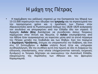 Η μάχη της Πέτρας
• Η παρέμβαση του γαλλικού στρατού με την Εκστρατεία του Μοριά των
13-15.000 στρατιωτών που έδιωξαν τον Ιμπραήμ και τα στρατεύματά του
τον προηγούμενο χρόνο και η προέλαση των Ρώσων στην
Αδριανούπολη κατά το Ρωσοτουρκικό πόλεμο του 1828–1829 ανάγκασαν
τον σουλτάνο να απομακρύνει από την Ελλάδα όλο τον στρατό. Ο
Αρχηγός Ασλάν βέης διατάχτηκε να συνοδεύσει όσους Τούρκους
παρέμειναν στην Αττική και Βοιωτία. Ο Ασλάν επιστρέφοντας από
την Αθήνα ήταν αναγκασμένος να πορεύσει μέσα από το στενό πέρασμα
της Πέτρας μεταξύ της Λειβαδιάς και των Θηβών. Εκεί τον περίμενε
ο Δημήτριος Υψηλάντης, έτοιμος να υπερασπιστεί την διάβαση, και έτσι
στις 12 Σεπτεμβρίου ο Ασλάν υπέστη δεινή ήττα και υπέγραψε
συνθηκολόγηση. Με την συνθήκη αυτή (την πρώτη σε όλη τη διάρκεια της
ελληνικής επανάστασης, στην οποία υποχρεώνονταν τακτικές τούρκικες
δυνάμεις) οι Τούρκοι δέχτηκαν να εκκενώσουν την Ανατολική Ελλάδα,
εξαιρούμενης της Ακρόπολης των Αθηνών και του φρουρίου
Καραμπαμπά.
 