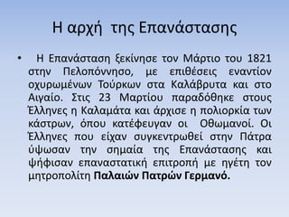 Η αρχή της Επανάστασης
• Η Επανάσταση ξεκίνησε τον Μάρτιο του 1821
στην Πελοπόννησο, με επιθέσεις εναντίον
οχυρωμένων Τούρκων στα Καλάβρυτα και στο
Αιγαίο. Στις 23 Μαρτίου παραδόθηκε στους
Έλληνες η Καλαμάτα και άρχισε η πολιορκία των
κάστρων, όπου κατέφευγαν οι Οθωμανοί. Οι
Έλληνες που είχαν συγκεντρωθεί στην Πάτρα
ύψωσαν την σημαία της Επανάστασης και
ψήφισαν επαναστατική επιτροπή με ηγέτη τον
μητροπολίτη Παλαιών Πατρών Γερμανό.
 