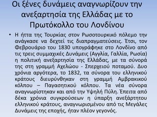 Οι ξένες δυνάµεις αναγνωρίζουν την
ανεξαρτησία της Ελλάδας µε το
Πρωτόκολλο του Λονδίνου
• Η ήττα της Τουρκίας στον Ρωσοτουρκικό πόλεμο την
ανάγκασε να δεχτεί τις διαπραγματεύσεις. Έτσι, τον
Φεβρουάριο του 1830 υπογράφηκε στο Λονδίνο από
τις τρεις συμμαχικές Δυνάμεις (Αγγλία, Γαλλία, Ρωσία)
η πολιτική ανεξαρτησία της Ελλάδας, με τα σύνορά
της στη γραμμή Αχελώου - Σπερχειού ποταμού. Δυο
χρόνια αργότερα, το 1832, τα σύνορα του ελληνικού
κράτους διευρύνθηκαν στη γραμμή Αμβρακικού
κόλπου – Παγασητικού κόλπου. Τα νέα σύνορα
αναγνωρίστηκαν και από την Υψηλή Πύλη. Έπειτα από
δέκα χρόνια συγκρούσεων η ύπαρξη ανεξάρτητου
ελληνικού κράτους, αναγνωρισμένου από τις Μεγάλες
Δυνάμεις της εποχής, ήταν πλέον γεγονός.
 