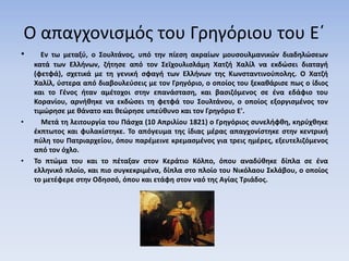 Ο απαγχονισμός του Γρηγόριου του Ε΄
• Εν τω μεταξύ, ο Σουλτάνος, υπό την πίεση ακραίων μουσουλμανικών διαδηλώσεων
κατά των Ελλήνων, ζήτησε από τον Σεϊχουλισλάμη Χατζή Χαλίλ να εκδώσει διαταγή
(φετφά), σχετικά με τη γενική σφαγή των Ελλήνων της Κωνσταντινούπολης. Ο Χατζή
Χαλίλ, ύστερα από διαβουλεύσεις με τον Γρηγόριο, ο οποίος του ξεκαθάρισε πως ο ίδιος
και το Γένος ήταν αμέτοχοι στην επανάσταση, και βασιζόμενος σε ένα εδάφιο του
Κορανίου, αρνήθηκε να εκδώσει τη φετφά του Σουλτάνου, ο οποίος εξοργισμένος τον
τιμώρησε με θάνατο και θεώρησε υπεύθυνο και τον Γρηγόριο Ε'.
• Mετά τη λειτουργία του Πάσχα (10 Απριλίου 1821) ο Γρηγόριος συνελήφθη, κηρύχθηκε
έκπτωτος και φυλακίστηκε. Το απόγευμα της ίδιας μέρας απαγχονίστηκε στην κεντρική
πύλη του Πατριαρχείου, όπου παρέμεινε κρεμασμένος για τρεις ημέρες, εξευτελιζόμενος
από τον όχλο.
• Το πτώμα του και το πέταξαν στον Κεράτιο Κόλπο, όπου αναδύθηκε δίπλα σε ένα
ελληνικό πλοίο, και πιο συγκεκριμένα, δίπλα στο πλοίο του Νικόλαου Σκλάβου, ο οποίος
το μετέφερε στην Οδησσό, όπου και ετάφη στον ναό της Αγίας Τριάδος.
 