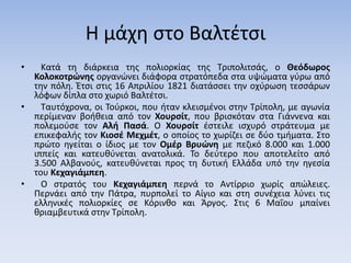 Η μάχη στο Βαλτέτσι
• Κατά τη διάρκεια της πολιορκίας της Τριπολιτσάς, ο Θεόδωρος
Κολοκοτρώνης οργανώνει διάφορα στρατόπεδα στα υψώματα γύρω από
την πόλη. Έτσι στις 16 Απριλίου 1821 διατάσσει την οχύρωση τεσσάρων
λόφων δίπλα στο χωριό Βαλτέτσι.
• Ταυτόχρονα, οι Τούρκοι, που ήταν κλεισμένοι στην Τρίπολη, με αγωνία
περίμεναν βοήθεια από τον Χουρσίτ, που βρισκόταν στα Γιάννενα και
πολεμούσε τον Αλή Πασά. Ο Χουρσίτ έστειλε ισχυρό στράτευμα με
επικεφαλής τον Κιοσέ Μεχμέτ, ο οποίος το χωρίζει σε δύο τμήματα. Στο
πρώτο ηγείται ο ίδιος με τον Ομέρ Βρυώνη με πεζικό 8.000 και 1.000
ιππείς και κατευθύνεται ανατολικά. Το δεύτερο που αποτελείτο από
3.500 Αλβανούς, κατευθύνεται προς τη δυτική Ελλάδα υπό την ηγεσία
του Κεχαγιάμπεη.
• Ο στρατός του Κεχαγιάμπεη περνά το Αντίρριο χωρίς απώλειες.
Περνάει από την Πάτρα, πυρπολεί το Αίγιο και στη συνέχεια λύνει τις
ελληνικές πολιορκίες σε Κόρινθο και Άργος. Στις 6 Μαΐου μπαίνει
θριαμβευτικά στην Τρίπολη.
 