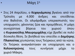 • Μάχη 1η
• Στις 24 Απριλίου, ο Κεχαγιάμπεης βγαίνει από την
Τρίπολη με 4.000 άνδρες και επιτίθεται
στο Βαλτέτσι. Οι ολιγάριθμοι υπερασπιστές του
υποχωρούν, χάνοντας ζώα και προμήθειες. Η μάχη
συνεχίστηκε βόρεια του χωριού όπου
ο Κυριακούλης Μαυρομιχάλης είχε βρεθεί σε πολύ
δύσκολη θέση. Σε βοήθειά του σπεύδει ο Δημήτρης
Πλαπούτας χτυπώντας τους Τούρκους από τα νώτα.
Οι Τούρκοι αναγκάστηκαν σε υποχώρηση και ο
Κολοκοτρώνης τους κυνήγησε μέχρι το
χωριό Μάκρη.
 