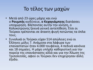 Το τέλος των μαχών
• Μετά από 23 ώρες μάχης και ενώ
ο Ρουμπής κινδύνευε, ο Κεχαγιάμπεης διατάσσει
υποχώρηση. Βλέποντας αυτήν την κίνηση, ο
Κολοκοτρώνης ξεκινά γενική αντεπίθεση. Έτσι οι
Τούρκοι τρέπονται σε άτακτη φυγή πετώντας τα όπλα
τους.
• Συνολικά οι Τούρκοι είχαν 514 απώλειες ενώ οι
Έλληνες μόλις 7. Ανάμεσα στα λάφυρα των
επαναστατών ήταν 4.000 τουφέκια, 4 πεδινά κανόνια
και 18 σημαίες. Η μάχη υπήρξε καθοριστική για την
πορεία της επανάστασης αλλά και για την Άλωση της
Τριπολιτσάς, αφού οι Τούρκοι δεν επιχείρησαν άλλη
έξοδο.
 
