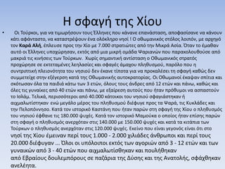 Η σφαγή της Χίου
• Οι Τούρκοι, για να τιμωρήσουν τους Έλληνες που κάνανε επανάσταση, αποφασίσανε να κάνουν
κάτι αφάνταστο, να καταστρέψουν ένα ολόκληρο νησί ! Ο οθωμανικός στόλος λοιπόν, με αρχηγό
τον Καρά Αλή, έπλευσε προς την Χίο με 7.000 στρατιώτες από την Μικρά Ασία. Όταν το έμαθαν
αυτό οι Έλληνες υποχώρησαν, εκτός από μια μικρή ομάδα Ψαριανών που παρακολουθούσε από
μακριά τις κινήσεις των Τούρκων. Χωρίς σημαντική αντίσταση ο Οθωμανικός στρατός
προχώρησε σε εκτεταμένες λεηλασίες και σφαγές άμαχου πληθυσμού, παρόλο που η
συντριπτική πλειονότητα του νησιού δεν έκανε τίποτα για να προκαλέσει τη σφαγή καθώς δεν
συμμετείχε στην εξέγερση κατά της Οθωμανικής αυτοκρατορίας. Οι Οθωμανοί έκαψαν σπίτια και
σκότωσαν όλα τα παιδιά κάτω των 3 ετών, όλους τους άνδρες από 12 ετών και πάνω, καθώς και
όλες τις γυναίκες από 40 ετών και πάνω, με εξαίρεση αυτούς που ήταν πρόθυμοι να ασπαστούν
το Ισλάμ. Τελικά, περισσότεροι από 40.000 κάτοικοι του νησιού σφαγιάστηκαν ή
αιχμαλωτίστηκαν ενώ μεγάλο μέρος του πληθυσμού διέφυγε προς τα Ψαρά, τις Κυκλάδες και
την Πελοπόννησο. Κατά τον ιστορικό Καστάνη που ήταν παρών στη σφαγή της Χίου ο πληθυσμός
του νησιού έφθανε τις 180.000 ψυχές. Κατά τον ιστορικό Μαμούκα ο οποίος ήταν επίσης παρών
στη σφαγή ο πληθυσμός ανερχόταν στις 140.000 με 150.000 ψυχές και κατά τα κιτάπια των
Τούρκων ο πληθυσμός ανερχόταν στις 120.000 ψυχές. Εκείνο που είναι γεγονός είναι ότι στο
νησί της Χίου έμειναν περί τους 1.000 - 2.000 χιλιάδες άνθρωποι και περί τους
20.000 διέφυγαν ... Όλοι οι υπόλοιποι εκτός των αγοριών από 3 - 12 ετών και των
γυναικών από 3 - 40 ετών που αιχμαλωτίσθηκαν και πουλήθηκαν
από Εβραίους δουλεμπόρους σε παζάρια της Δύσης και της Ανατολής, σφάχθηκαν
ανελέητα.
 