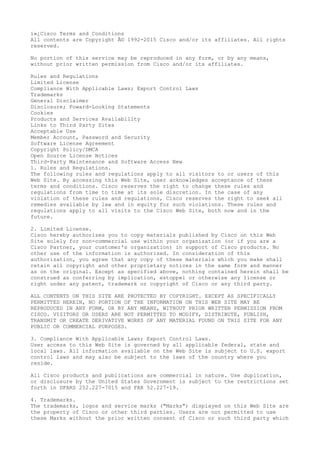 ï»¿Cisco Terms and Conditions
All contents are Copyright Â© 1992-2015 Cisco and/or its affiliates. All rights
reserved.
No portion of this service may be reproduced in any form, or by any means,
without prior written permission from Cisco and/or its affiliates.
Rules and Regulations
Limited License
Compliance With Applicable Laws; Export Control Laws
Trademarks
General Disclaimer
Disclosure; Foward-Looking Statements
Cookies
Products and Services Availability
Links to Third Party Sites
Acceptable Use
Member Account, Password and Security
Software License Agreement
Copyright Policy/DMCA
Open Source License Notices
Third-Party Maintenance and Software Access New
1. Rules and Regulations.
The following rules and regulations apply to all visitors to or users of this
Web Site. By accessing this Web Site, user acknowledges acceptance of these
terms and conditions. Cisco reserves the right to change these rules and
regulations from time to time at its sole discretion. In the case of any
violation of these rules and regulations, Cisco reserves the right to seek all
remedies available by law and in equity for such violations. These rules and
regulations apply to all visits to the Cisco Web Site, both now and in the
future.
2. Limited License.
Cisco hereby authorizes you to copy materials published by Cisco on this Web
Site solely for non-commercial use within your organization (or if you are a
Cisco Partner, your customer's organization) in support of Cisco products. No
other use of the information is authorized. In consideration of this
authorization, you agree that any copy of these materials which you make shall
retain all copyright and other proprietary notices in the same form and manner
as on the original. Except as specified above, nothing contained herein shall be
construed as conferring by implication, estoppel or otherwise any license or
right under any patent, trademark or copyright of Cisco or any third party.
ALL CONTENTS ON THIS SITE ARE PROTECTED BY COPYRIGHT. EXCEPT AS SPECIFICALLY
PERMITTED HEREIN, NO PORTION OF THE INFORMATION ON THIS WEB SITE MAY BE
REPRODUCED IN ANY FORM, OR BY ANY MEANS, WITHOUT PRIOR WRITTEN PERMISSION FROM
CISCO. VISITORS OR USERS ARE NOT PERMITTED TO MODIFY, DISTRIBUTE, PUBLISH,
TRANSMIT OR CREATE DERIVATIVE WORKS OF ANY MATERIAL FOUND ON THIS SITE FOR ANY
PUBLIC OR COMMERCIAL PURPOSES.
3. Compliance With Applicable Laws; Export Control Laws.
User access to this Web Site is governed by all applicable federal, state and
local laws. All information available on the Web Site is subject to U.S. export
control laws and may also be subject to the laws of the country where you
reside.
All Cisco products and publications are commercial in nature. Use duplication,
or disclosure by the United States Government is subject to the restrictions set
forth in DFARS 252.227-7015 and FAR 52.227-19.
4. Trademarks.
The trademarks, logos and service marks ("Marks") displayed on this Web Site are
the property of Cisco or other third parties. Users are not permitted to use
these Marks without the prior written consent of Cisco or such third party which
 