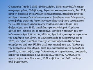Ο Ιμπραήμ Πασάς ( 1789 -10 Νοεμβρίου 1848) ήταν Βαλής και μη
αναγνωρισμένος Χεδίβης της Αιγύπτου και στρατιωτικός. Το 1824,
κατά τη διάρκεια της ελληνικής επανάστασης, στάλθηκε από τον
πατέρα του στην Πελοπόννησο για να βοηθήσει τους Οθωμανούς,
επικεφαλής στρατιάς Αιγυπτίων που κάποτε έφτασε τουλάχιστον
τις 35.000 άνδρες. Αφού πρώτα στάθμευσε στην Κρήτη, τον
Φεβρουάριο του 1825, αποβιβάστηκε στον Μοριά. Κυρίευσε
αρχικά την Τρίπολη και το Ναβαρίνο, ωστόσο η επίθεσή του τον
Ιούνιο στην Αργολίδα στους Μύλους Αργολίδας αποκρούστηκε από
τον Δημήτριο Υψηλάντη. Το 1826 κατέλαβε το Μεσολόγγι και το
1828, και αφού ο στόλος του είχε καταστραφεί στο Ναβαρίνο,
αποχώρησε από την Ελλάδα μετά την παρέμβαση των Γάλλων με
την Εκστρατεία του Μοριά. Κατά την εκστρατεία αυτή προκάλεσε
μεγάλες καταστροφές στην Πελοπόννησο, πυρπολώντας οικισμούς,
κόβοντας οπωροφόρα δένδρα και καλώντας τον πληθυσμό να
προσκυνήσει. Απεβίωσε στις 10 Νοεμβρίου του 1848 στο Κάιρο
από φυματίωση.
 