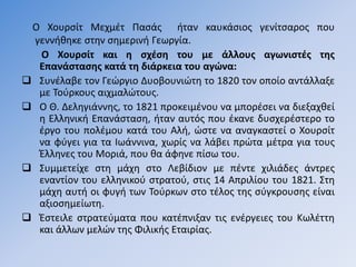 Ο Χουρσίτ Μεχμέτ Πασάς ήταν καυκάσιος γενίτσαρος που
γεννήθηκε στην σημερινή Γεωργία.
Ο Χουρσίτ και η σχέση του με άλλους αγωνιστές της
Επανάστασης κατά τη διάρκεια του αγώνα:
 Συνέλαβε τον Γεώργιο Δυοβουνιώτη το 1820 τον οποίο αντάλλαξε
με Τούρκους αιχμαλώτους.
 Ο Θ. Δεληγιάννης, το 1821 προκειμένου να μπορέσει να διεξαχθεί
η Ελληνική Επανάσταση, ήταν αυτός που έκανε δυσχερέστερο το
έργο του πολέμου κατά του Αλή, ώστε να αναγκαστεί ο Χουρσίτ
να φύγει για τα Ιωάννινα, χωρίς να λάβει πρώτα μέτρα για τους
Έλληνες του Μοριά, που θα άφηνε πίσω του.
 Συμμετείχε στη μάχη στο Λεβίδιον με πέντε χιλιάδες άντρες
εναντίον του ελληνικού στρατού, στις 14 Απριλίου του 1821. Στη
μάχη αυτή οι φυγή των Τούρκων στο τέλος της σύγκρουσης είναι
αξιοσημείωτη.
 Έστειλε στρατεύματα που κατέπνιξαν τις ενέργειες του Κωλέττη
και άλλων μελών της Φιλικής Εταιρίας.
 