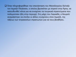  Όταν πληροφορήθηκε την επανάσταση του Μεσολογγίου διέταξε
τον Ισμαήλ Πλιάσσαν, ο οποίος βρισκόταν με στρατό στην Άρτα, να
κατευθυνθεί νότια για να ενισχύσει τα τουρκικά στρατεύματα που
πολεμούσαν ήδη στην περιοχή. Στη μάχη του Λαγκαδά, ο Χουρσίτ
αναγκάστηκε να στείλει κι άλλες ενισχύσεις στον Ισμαήλ, της
τάξεως των τετρακοσίων στρατιωτών για να τους βοηθήσει.
 