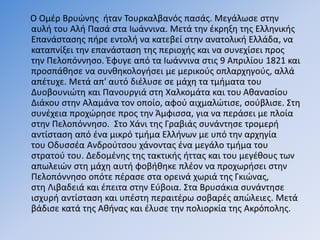 Ο Ομέρ Βρυώνης ήταν Τουρκαλβανός πασάς. Μεγάλωσε στην
αυλή του Αλή Πασά στα Ιωάννινα. Μετά την έκρηξη της Ελληνικής
Επανάστασης πήρε εντολή να κατεβεί στην ανατολική Ελλάδα, να
καταπνίξει την επανάσταση της περιοχής και να συνεχίσει προς
την Πελοπόννησο. Έφυγε από τα Ιωάννινα στις 9 Απριλίου 1821 και
προσπάθησε να συνθηκολογήσει με μερικούς οπλαρχηγούς, αλλά
απέτυχε. Μετά απ' αυτό διέλυσε σε μάχη τα τμήματα του
Δυοβουνιώτη και Πανουργιά στη Χαλκομάτα και του Αθανασίου
Διάκου στην Αλαμάνα τον οποίο, αφού αιχμαλώτισε, σούβλισε. Στη
συνέχεια προχώρησε προς την Άμφισσα, για να περάσει με πλοία
στην Πελοπόννησο. Στο Χάνι της Γραβιάς συνάντησε τρομερή
αντίσταση από ένα μικρό τμήμα Ελλήνων με υπό την αρχηγία
του Οδυσσέα Ανδρούτσου χάνοντας ένα μεγάλο τμήμα του
στρατού του. Δεδομένης της τακτικής ήττας και του μεγέθους των
απωλειών στη μάχη αυτή φοβήθηκε πλέον να προχωρήσει στην
Πελοπόννησο οπότε πέρασε στα ορεινά χωριά της Γκιώνας,
στη Λιβαδειά και έπειτα στην Εύβοια. Στα Βρυσάκια συνάντησε
ισχυρή αντίσταση και υπέστη περαιτέρω σοβαρές απώλειες. Μετά
βάδισε κατά της Αθήνας και έλυσε την πολιορκία της Ακρόπολης.
 