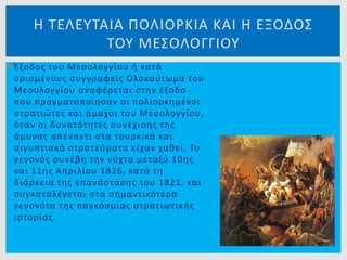  Έξοδος του Μεσολογγίου ή κατά
ορισμένους συγγραφείς Ολοκαύτωμα του
Μεσολογγίου αναφέρεται στην έξοδο
που πραγματοποίησαν οι πολιορκημένοι
στρατιώτες και άμαχοι του Μεσολογγίου,
όταν οι δυνατότητες συνέχισης της
άμυνας απέναντι στα τουρκικά και
αιγυπτιακά στρατεύματα είχαν χαθεί. Το
γεγονός συνέβη την νύχτα μεταξύ 10ης
και 11ης Απριλίου 1826, κατά τη
διάρκεια της επανάστασης του 1821, και
συγκαταλέγεται στα σημαντικότερα
γεγονότα της παγκόσμιας στρατιωτικής
ιστορίας.
Η ΤΕΛΕΥΤΑΙΑ ΠΟΛΙΟΡΚΙΑ ΚΑΙ Η ΕΞΟΔΟΣ
ΤΟΥ ΜΕΣΟΛΟΓΓΙΟΥ
 