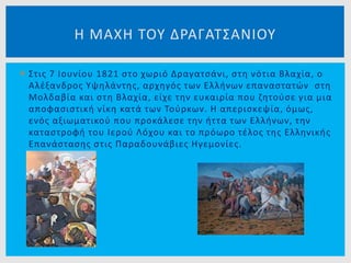  Στις 7 Ιουνίου 1821 στο χωριό Δραγατσάνι, στη νότια Βλαχία, ο
Αλέξανδρος Υψηλάντης, αρχηγός των Ελλήνων επαναστατών στη
Μολδαβία και στη Βλαχία, είχε την ευκαιρία που ζητούσε για μια
αποφασιστική νίκη κατά των Τούρκων. Η απερισκεψία, όμως,
ενός αξιωματικού που προκάλεσε την ήττα των Ελλήνων, την
καταστροφή του Ιερού Λόχου και το πρόωρο τέλος της Ελληνικής
Επανάστασης στις Παραδουνάβιες Ηγεμονίες.
Η ΜΑΧΗ ΤΟΥ ΔΡΑΓΑΤΣΑΝΙΟΥ
 