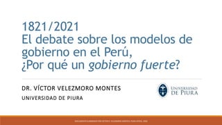 1821/2021
El debate sobre los modelos de
gobierno en el Perú,
¿Por qué un gobierno fuerte?
DR. VÍCTOR VELEZMORO MONTES
UNIVERSIDAD DE PIURA
DOCUMENTO ELABORADO POR VÍCTOR R. VELEZMORO-MONTES. PIURA (PERÚ). 2020
 