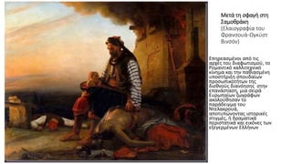Μετά τη σφαγή στη
Σαμοθράκη
(Ελαιογραφία του
Φρανσουά-Ωγκύστ
Βινσόν)
• Επηρεασμένοι από τις
αρχές του διαφωτισμού, το
Ρομαντικό καλλιτεχνικό
κίνημα και την παθιασμένη
υποστήριξη σπουδαίων
προσωπικοτήτων της
διεθνούς διανόησης στην
επανάσταση, μια σειρά
Ευρωπαίων ζωγράφων
ακολούθησαν το
παράδειγμα του
Ντελακρουά,
αποτυπώνοντας ιστορικές
στιγμές, ή δραματικά
περιστατικά και εικόνες των
εξεγερμένων Ελλήνων
 