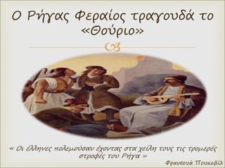 
Ο Ρήγας Φεραίος τραγουδά το
«Θούριο»
« Οι έλληνες πολεμούσαν έχοντας στα χείλη τους τις τρομερές
στροφές του Ρήγα »
Φρανσουά Πουκεβίλ
 