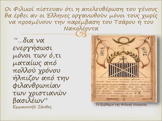 
Το Έμβλημα της Φιλικής Εταιρείας
Οι Φιλικοί πίστευαν ότι η απελευθέρωση του γένους
θα έρθει αν οι Έλληνες οργανωθούν μόνοι τους χωρίς
να προσμένουν την παρέμβαση του Τσάρου ή του
Ναπολέοντα
“…δια να
ενεργήσωσι
μόνοι των ό,τι
ματαίως από
πολλού χρόνου
ήλπιζον από την
φιλανθρωπίαν
των χριστιανών
βασιλέων”
Εμμανουήλ Ξάνθος
 