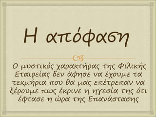 
Ο μυστικός χαρακτήρας της Φιλικής
Εταιρείας δεν άφησε να έχουμε τα
τεκμήρια που θα μας επέτρεπαν να
ξέρουμε πως έκρινε η ηγεσία της ότι
έφτασε η ώρα της Επανάστασης
Η απόφαση
 