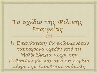 
Η Επανάσταση θα εκδηλωνόταν
ταυτόχρονα σχεδόν από τη
Μολδοβλαχία μέχρι την
Πελοπόννησο και από τη Σερβία
μέχρι την Κωνσταντινούπολη
Το σχέδιο της Φιλικής
Εταιρείας
 