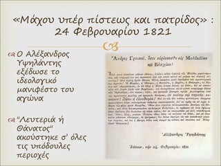 
 Ο Αλέξανδρος
Υψηλάντης
εξέδωσε το
ιδεολογικό
µανιφέστο του
αγώνα
 "Λευτεριά ή
Θάνατος"
ακούστηκε σ’ όλες
τις υπόδουλες
περιοχές
«Μάχου υπέρ πίστεως και πατρίδος» :
24 Φεβρουαρίου 1821
 