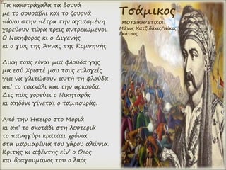 Τα κακοτράχαλα τα βουνά
με το σουράβλι και το ζουρνά
πάνω στην πέτρα την αγιασμένη
χορεύουν τώρα τρεις αντρειωμένοι.
Ο Νικηφόρος κι ο Διγενής
κι ο γιος της Άννας της Κομνηνής.
Δική τους είναι μια φλούδα γης
μα εσύ Χριστέ μου τους ευλογείς
για να γλιτώσουν αυτή τη φλούδα
απ’ το τσακάλι και την αρκούδα.
Δες πώς χορεύει ο Νικηταράς
κι αηδόνι γίνεται ο ταμπουράς.
Από την Ήπειρο στο Μοριά
κι απ’ το σκοτάδι στη λευτεριά
το πανηγύρι κρατάει χρόνια
στα μαρμαρένια του χάρου αλώνια.
Κριτής κι αφέντης είν’ ο Θεός
και δραγουμάνος του ο λαός
Τσάμικος
ΜΟΥΣΙΚΗ/ΣΤΙΧΟΙ:
Μάνος Χατζιδάκις/Νίκος
Γκάτσος
 