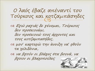 
 Εγώ ραγιάς δε γένομαι, Τούρκους
δεν προσκυνάω,
δεν προσκυνώ τους άρχοντες και
τους κοτζαμπασήδες,
 μον' καρτερώ την άνοιξη να' ρθούν
τα χελιδόνια,
 να βγούν οι βλάχες στα βουνά, να
βγουν οι βλαχοπούλες
Ο λαός έβαζε απέναντί του
Τούρκους και κοτζαμπάσηδες
 