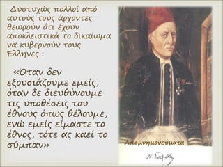 Δυστυχώς πολλοί από
αυτούς τους άρχοντες
θεωρούν ότι έχουν
αποκλειστικά το δικαίωμα
να κυβερνούν τους
Έλληνες :
«Όταν δεν
εξουσιάζουμε εμείς,
όταν δε διευθύνουμε
τις υποθέσεις του
έθνους όπως θέλουμε,
ενώ εμείς είμαστε το
έθνος, τότε ας καεί το
σύμπαν» Απομνημονεύματα
 