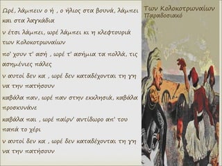 Ωρέ, λάμπειν ο ή , ο ήλιος στα βουνά, λάμπει
και στα λαγκάδια
ν έτσι λάμπει, ωρέ λάμπει κι η κλεφτουριά
των Κολοκοτρωναίων
πο’ χουν τ’ ασή , ωρέ τ’ ασήμια τα πολλά, τις
ασημένιες πάλες
ν αυτοί δεν κα , ωρέ δεν καταδέχονται τη γη
να την πατήσουν
καβάλα παν, ωρέ παν στην εκκλησιά, καβάλα
προσκυνάνε
καβάλα παι , ωρέ παίρν’ αντίδωρο απ’ του
παπά το χέρι
ν αυτοί δεν κα , ωρέ δεν καταδέχονται τη γη
να την πατήσουν
Των Κολοκοτρωναίων
Παραδοσιακό
 