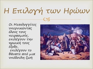 
Η Επιλογή των Ηρώων
Οι Μεσολογγίτες
υπερνικώντας
όλους τους
πειρασμούς,
επιλέγουν την
ηρωική τους
έξοδο,
επιλέγουν το
θάνατο από μια
υπόδουλη ζωή
 