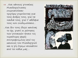  …Και κάποιες γυναίκες
Μισολογγίτισσες
επερπατούσαν
τριγύρω γυρεύοντας για
τους άνδρες τους, για τα
παιδιά τους, για τ' αδέλφια
τους που επολεμούσανε…
…Και δεν τους έλεγε κανένας
το όχι, γιατί οι ρώτησες
των γυναικών ήτανε τες
περσότερες φορές
συντροφευμένες από τες
κανονιές του Μισολογγιού
και η γη έτρεμε αποκάτου
από τα πόδια μας….
 