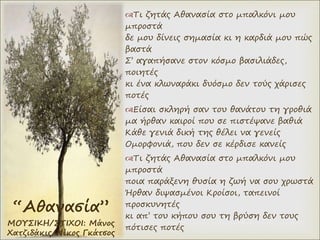 “Αθανασία”
ΜΟΥΣΙΚΗ/ΣΤΙΧΟΙ: Μάνος
Χατζιδάκις/Νίκος Γκάτσος
Τι ζητάς Αθανασία στο μπαλκόνι μου
μπροστά
δε μου δίνεις σημασία κι η καρδιά μου πώς
βαστά
Σ’ αγαπήσανε στον κόσμο βασιλιάδες,
ποιητές
κι ένα κλωναράκι δυόσμο δεν τούς χάρισες
ποτές
Είσαι σκληρή σαν του θανάτου τη γροθιά
μα ήρθαν καιροί που σε πιστέψανε βαθιά
Κάθε γενιά δική της θέλει να γενείς
Ομορφονιά, που δεν σε κέρδισε κανείς
Τι ζητάς Αθανασία στο μπαλκόνι μου
μπροστά
ποια παράξενη θυσία η ζωή να σου χρωστά
Ήρθαν διψασμένοι Κροίσοι, ταπεινοί
προσκυνητές
κι απ’ του κήπου σου τη βρύση δεν τους
πότισες ποτές
 