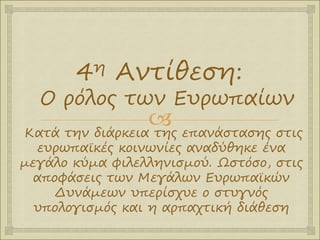 
4η Αντίθεση:
Ο ρόλος των Ευρωπαίων
Κατά την διάρκεια της επανάστασης στις
ευρωπαϊκές κοινωνίες αναδύθηκε ένα
μεγάλο κύμα φιλελληνισμού. Ωστόσο, στις
αποφάσεις των Μεγάλων Ευρωπαϊκών
Δυνάμεων υπερίσχυε ο στυγνός
υπολογισμός και η αρπαχτική διάθεση
 