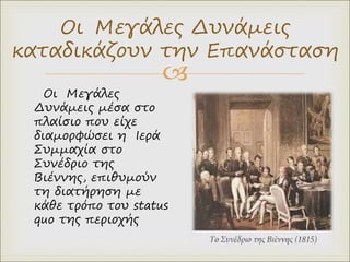 
Οι Μεγάλες Δυνάμεις
καταδικάζουν την Επανάσταση
Οι Μεγάλες
Δυνάμεις μέσα στο
πλαίσιο που είχε
διαμορφώσει η Ιερά
Συμμαχία στο
Συνέδριο της
Βιέννης, επιθυμούν
τη διατήρηση με
κάθε τρόπο του status
quo της περιοχής
 