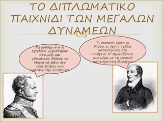
ΤΟ ΔΙΠΛΩΜΑΤΙΚΟ
ΠΑΙΧΝΙΔΙ ΤΩΝ ΜΕΓΑΛΩΝ
ΔΥΝΑΜΕΩΝ
Τα καθάρματα οι
Εγγλέζοι μυριστήκαν
πετιμέζι και
γλυκάνισο, θέλουν το
Μοριά να φάνε δεν
τους φτάνει που
κρατάνε την Επτάνησο
Τι σκοπούς έχουν οι
Ρώσοι κι έχουν σχέδια
καταστρώσει στο
υπόγειο; Ν’ αρμενίζουνε
μια μέρα με τη ρωσική
παντιέρα στη Μεσόγειο
 