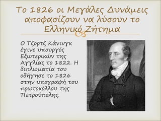 
Ο Τζορτζ Κάνινγκ
έγινε υπουργός
Εξωτερικών της
Αγγλίας το 1822. Η
διπλωματία του
οδήγησε το 1826
στην υπογραφή του
πρωτοκόλλου της
Πετρούπολης.
Το 1826 οι Μεγάλες Δυνάμεις
αποφασίζουν να λύσουν το
Ελληνικό Ζήτημα
 