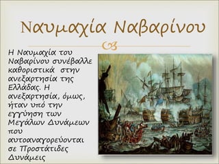 
Ναυμαχία Ναβαρίνου
Η Ναυμαχία του
Ναβαρίνου συνέβαλλε
καθοριστικά στην
ανεξαρτησία της
Ελλάδας. Η
ανεξαρτησία, όμως,
ήταν υπό την
εγγύηση των
Μεγάλων Δυνάμεων
που
αυτοαναγορεύονται
σε Προστάτιδες
Δυνάμεις
 