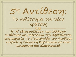 
5η Αντίθεση:
Το πολίτευμα του νέου
κράτους
Η Α΄ εθνοσυνέλευση των ελλήνων
υιοθέτησε ως πολίτευμα την Αβασίλευτη
Δημοκρατία. Το Πρωτόκολλο του Λονδίνου
επέβαλε η Ελληνική Κυβέρνηση να είναι
μοναρχική και κληρονομική
 